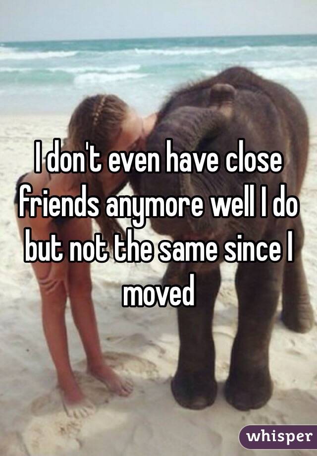 I don't even have close friends anymore well I do but not the same since I moved 