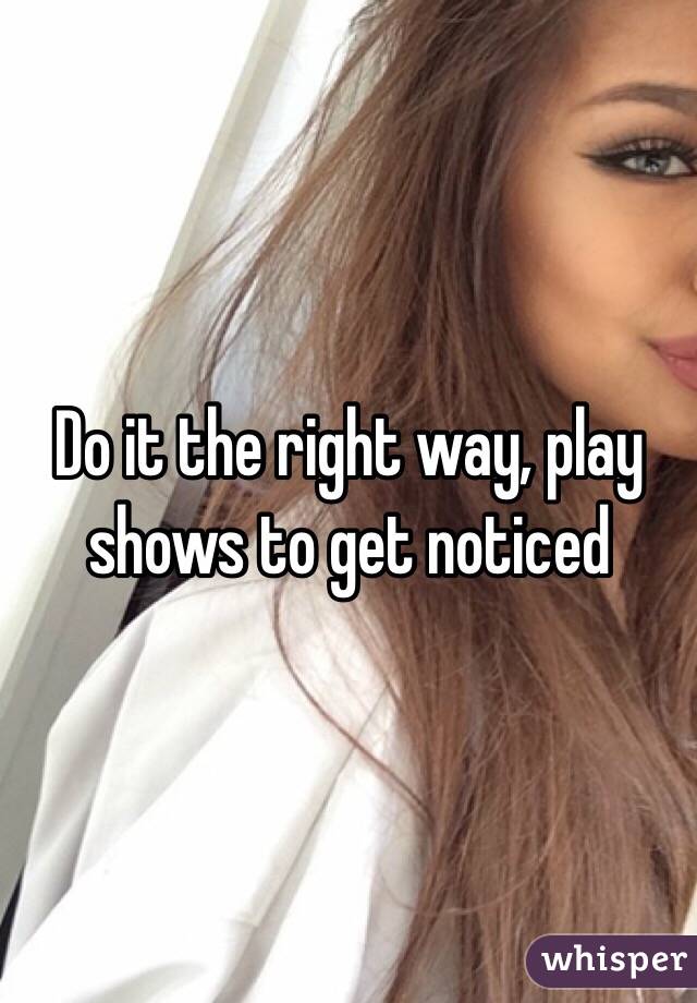 Do it the right way, play shows to get noticed