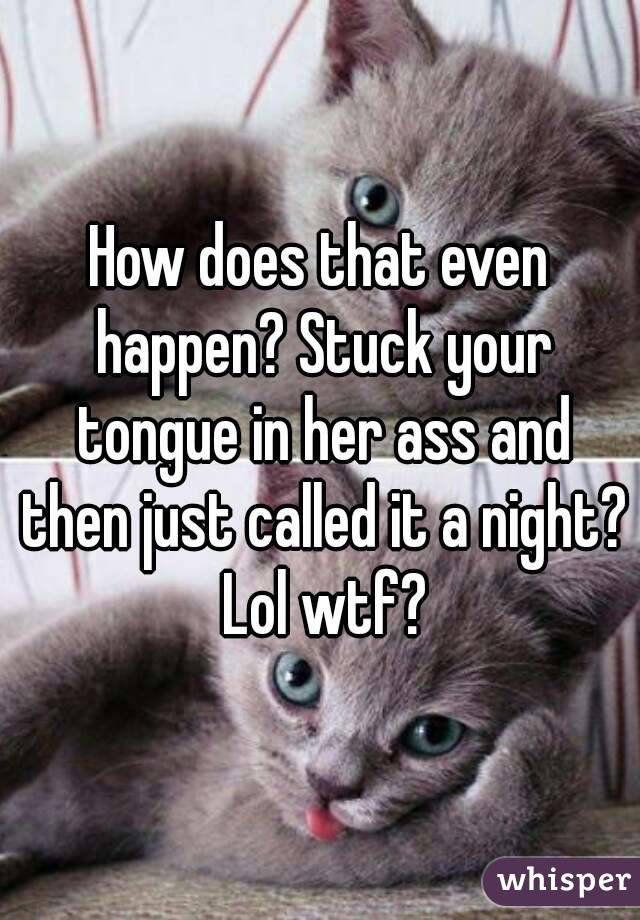 How does that even happen? Stuck your tongue in her ass and then just called it a night? Lol wtf?