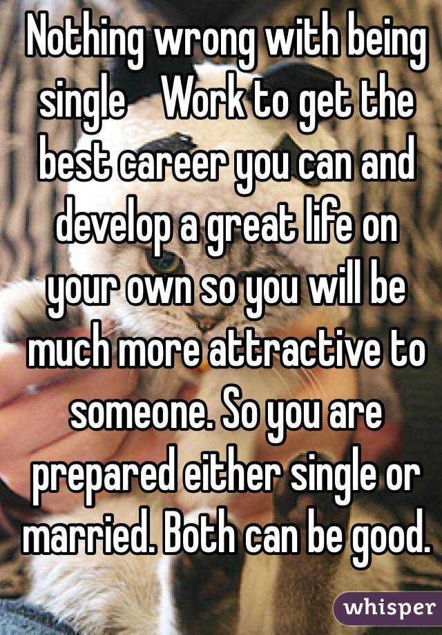 Nothing wrong with being single    Work to get the best career you can and develop a great life on your own so you will be much more attractive to someone. So you are prepared either single or married. Both can be good. 