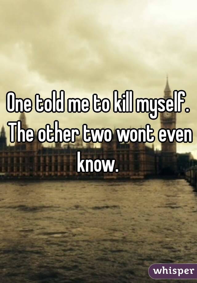 One told me to kill myself. The other two wont even know. 