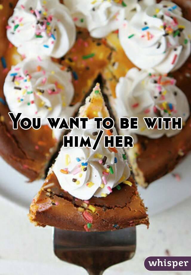 You want to be with him/her