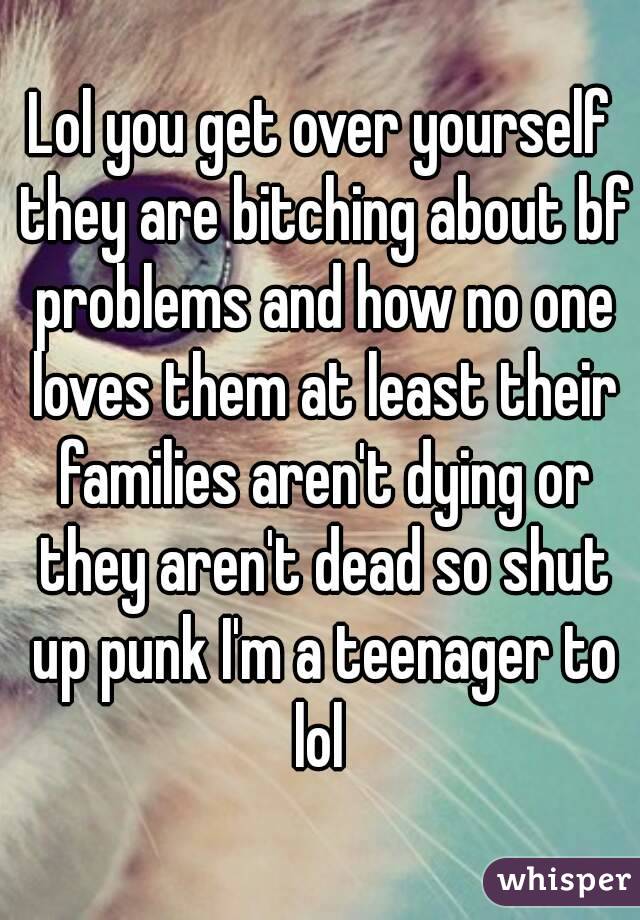 Lol you get over yourself they are bitching about bf problems and how no one loves them at least their families aren't dying or they aren't dead so shut up punk I'm a teenager to lol 