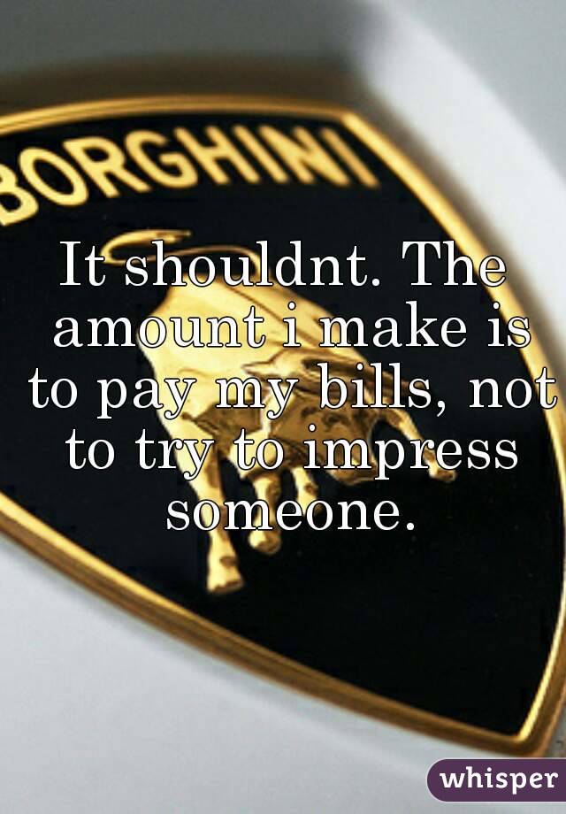 It shouldnt. The amount i make is to pay my bills, not to try to impress someone.