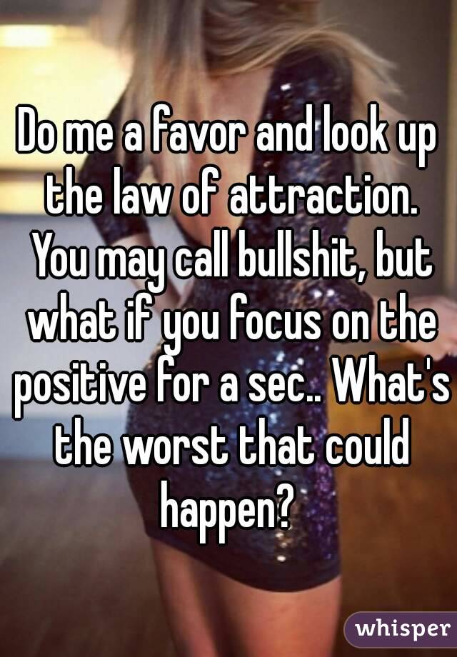 Do me a favor and look up the law of attraction. You may call bullshit, but what if you focus on the positive for a sec.. What's the worst that could happen? 