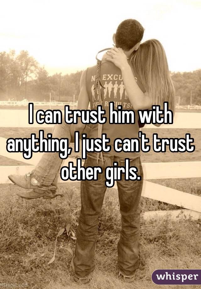 I can trust him with anything, I just can't trust other girls. 