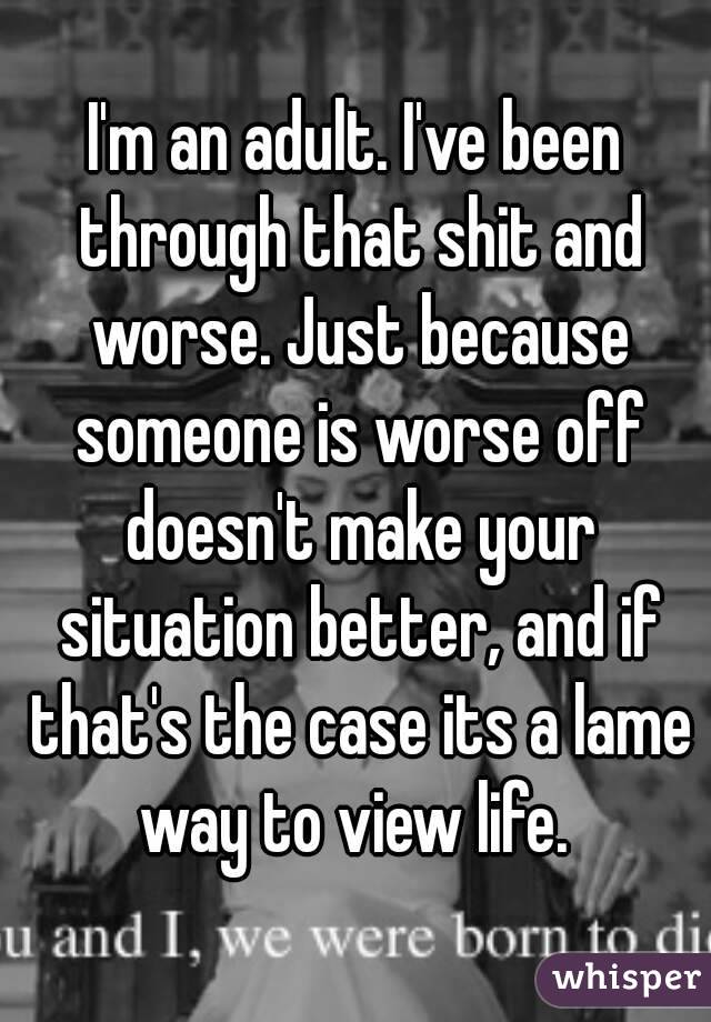 I'm an adult. I've been through that shit and worse. Just because someone is worse off doesn't make your situation better, and if that's the case its a lame way to view life. 