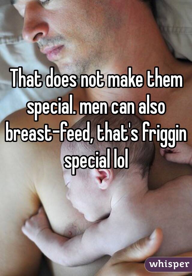 That does not make them special. men can also breast-feed, that's friggin special lol
