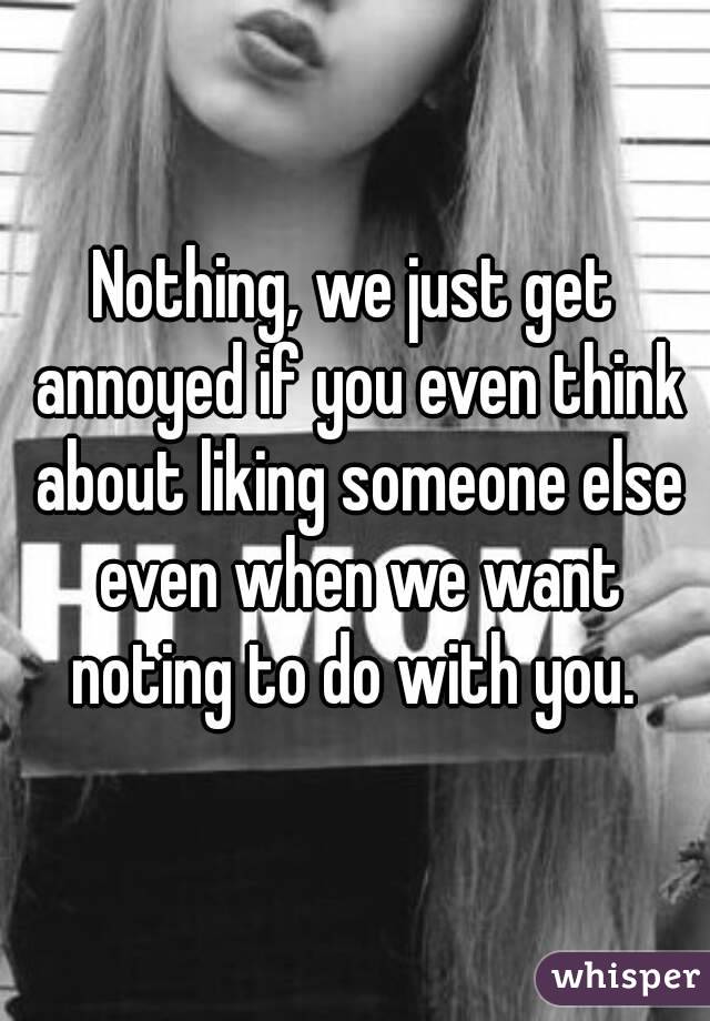 Nothing, we just get annoyed if you even think about liking someone else even when we want noting to do with you. 