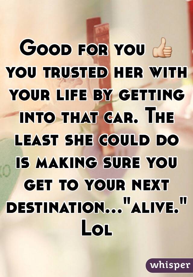 Good for you 👍 you trusted her with your life by getting into that car. The least she could do is making sure you get to your next destination..."alive." Lol