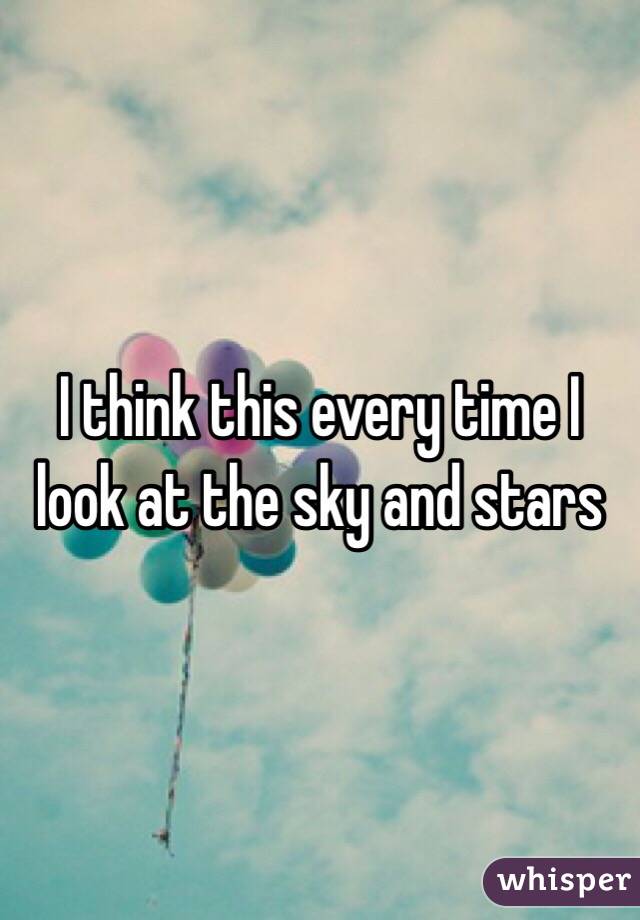 I think this every time I look at the sky and stars