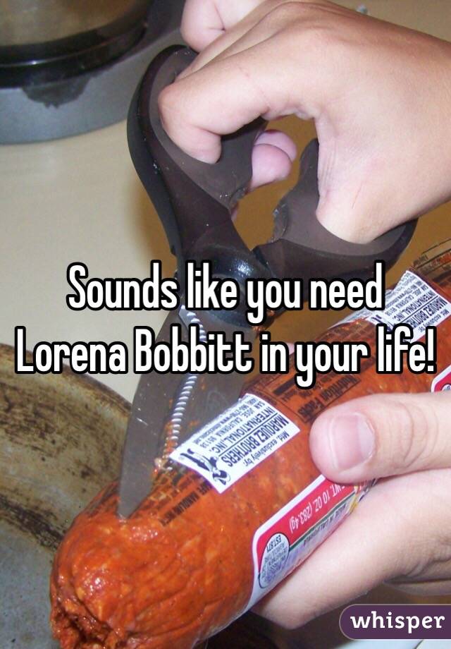 Sounds like you need Lorena Bobbitt in your life!