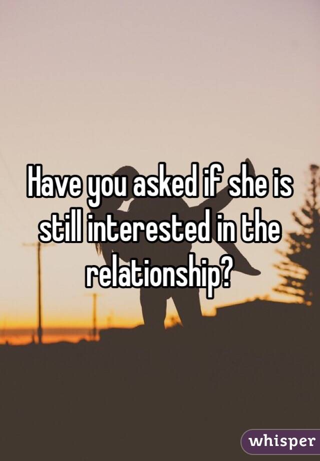 Have you asked if she is still interested in the relationship?