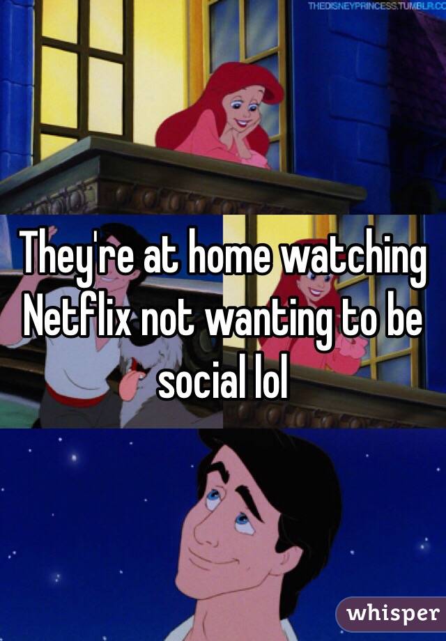 They're at home watching Netflix not wanting to be social lol 