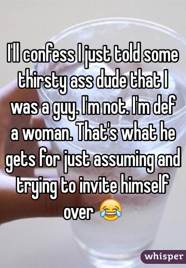 I'll confess I just told some thirsty ass dude that I was a guy. I'm not. I'm def a woman. That's what he gets for just assuming and trying to invite himself over 😂