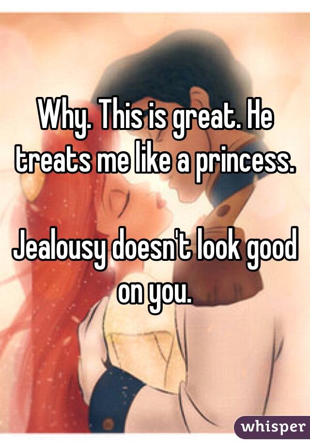 Why. This is great. He treats me like a princess.

Jealousy doesn't look good on you.