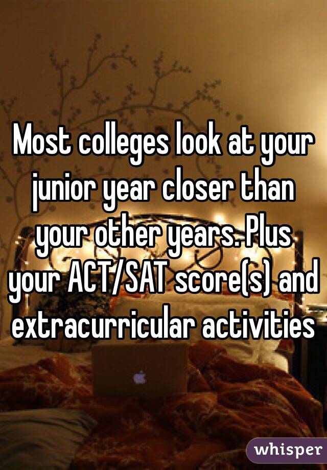 Most colleges look at your junior year closer than your other years. Plus your ACT/SAT score(s) and extracurricular activities 
