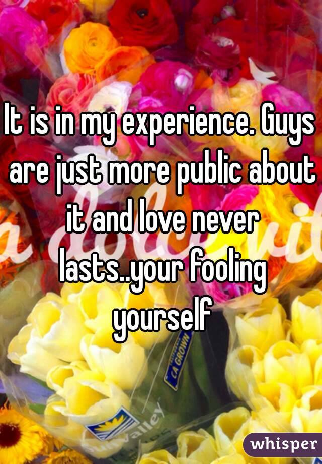 It is in my experience. Guys are just more public about it and love never lasts..your fooling yourself