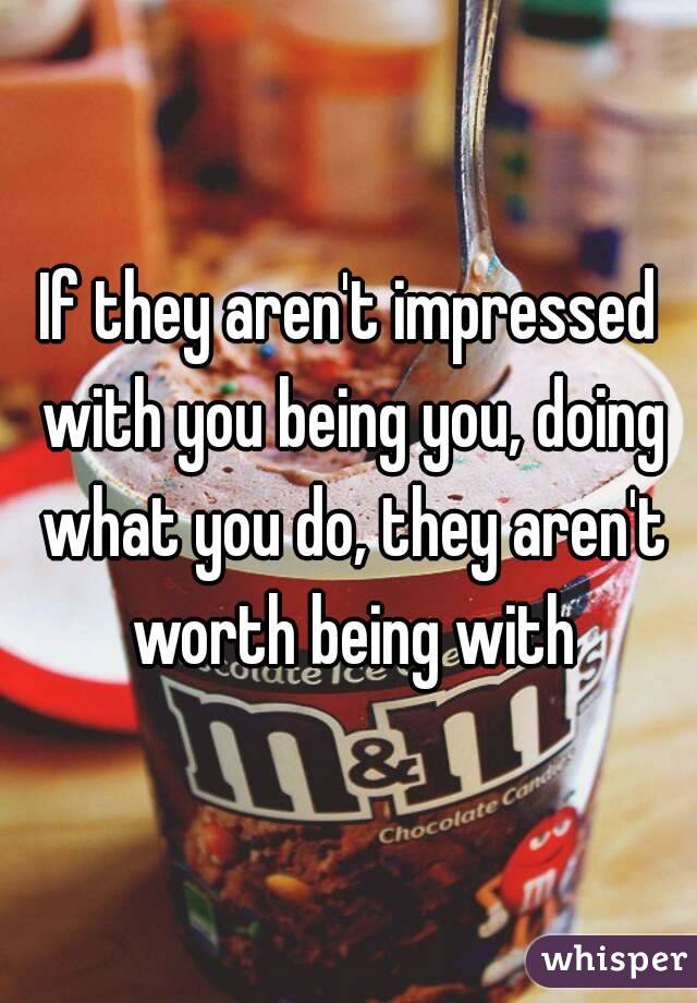 If they aren't impressed with you being you, doing what you do, they aren't worth being with