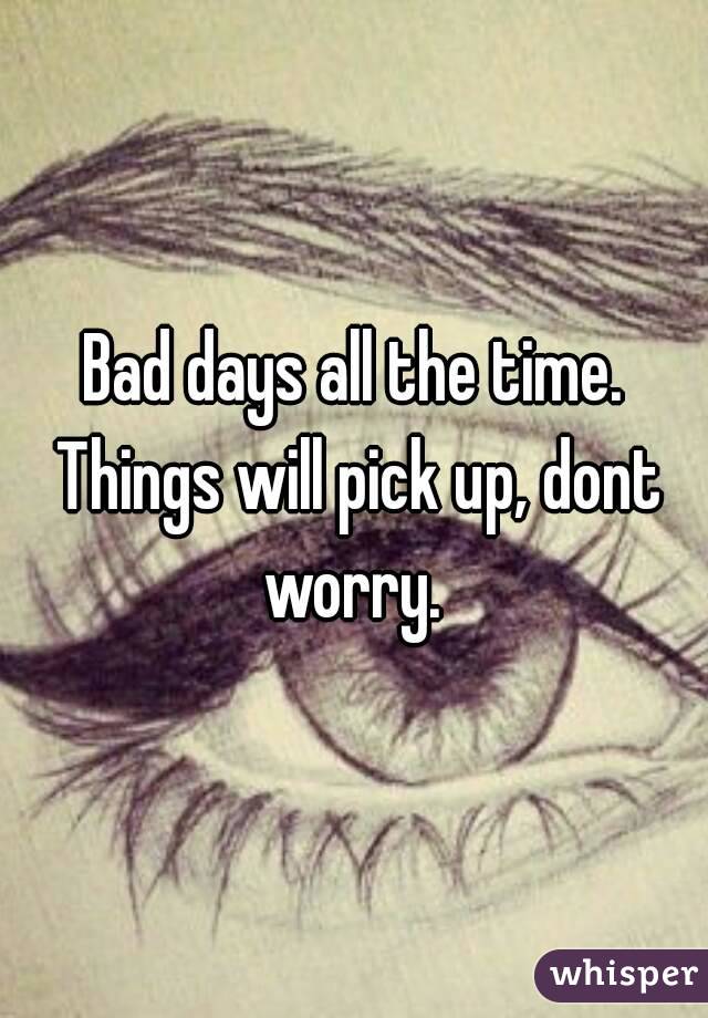 Bad days all the time. Things will pick up, dont worry. 