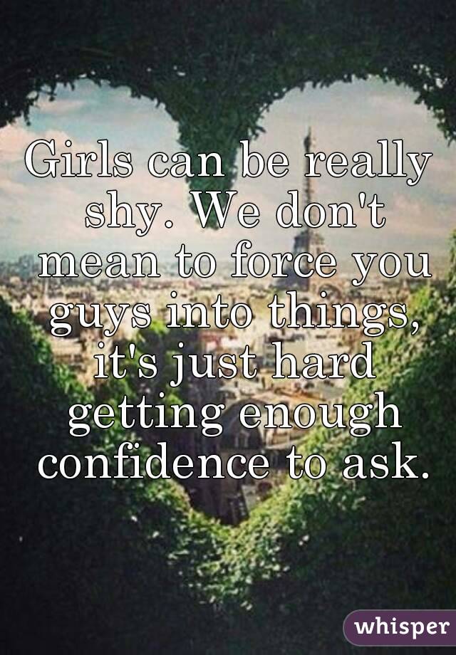 Girls can be really shy. We don't mean to force you guys into things, it's just hard getting enough confidence to ask.