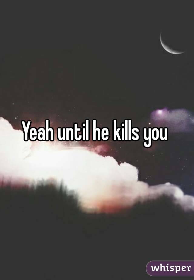 Yeah until he kills you 
