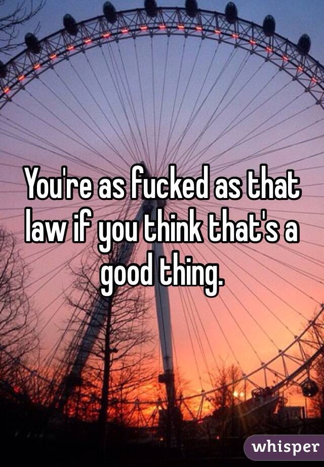 You're as fucked as that law if you think that's a good thing. 