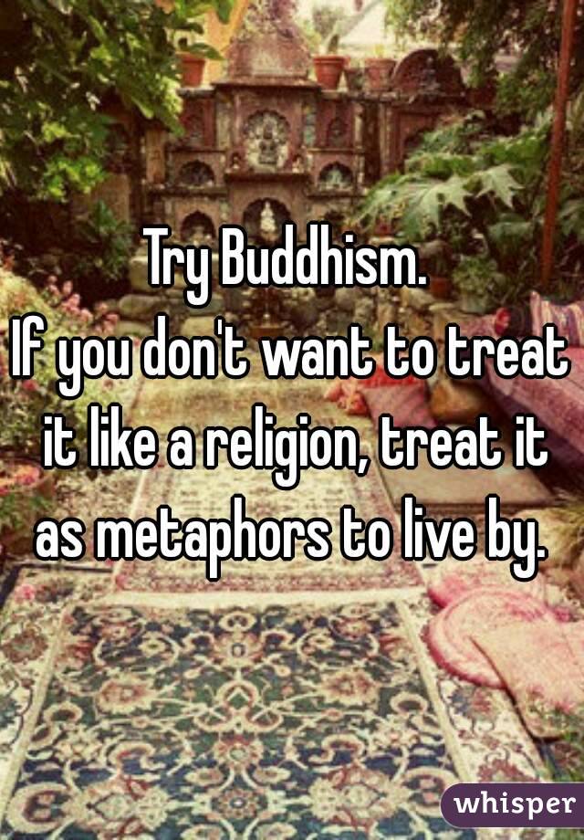 Try Buddhism. 
If you don't want to treat it like a religion, treat it as metaphors to live by. 