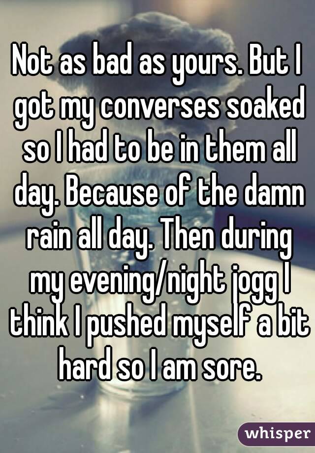 Not as bad as yours. But I got my converses soaked so I had to be in them all day. Because of the damn rain all day. Then during my evening/night jogg I think I pushed myself a bit hard so I am sore.