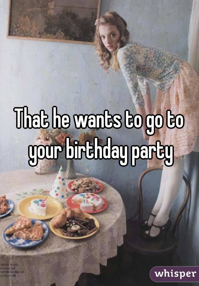 That he wants to go to your birthday party