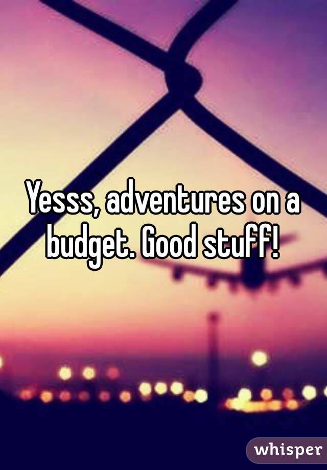 Yesss, adventures on a budget. Good stuff! 