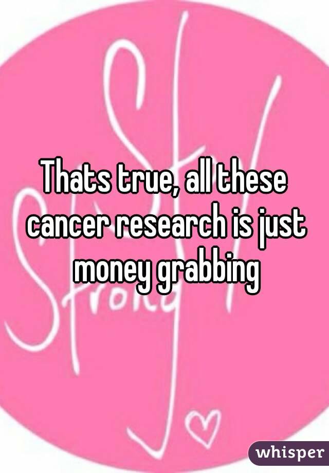 Thats true, all these cancer research is just money grabbing