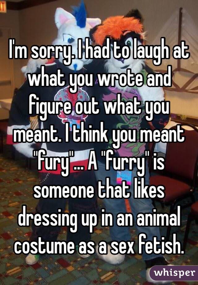 I'm sorry. I had to laugh at what you wrote and figure out what you meant. I think you meant "fury"... A "furry" is someone that likes dressing up in an animal costume as a sex fetish. 