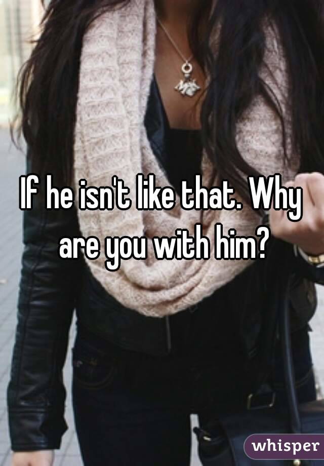 If he isn't like that. Why are you with him?