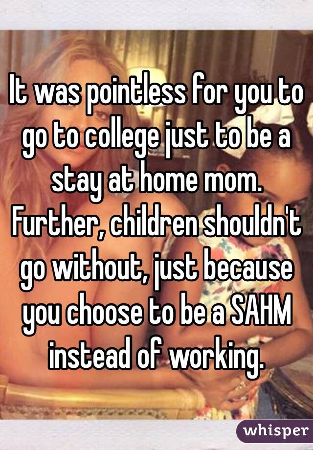 It was pointless for you to go to college just to be a stay at home mom.  Further, children shouldn't go without, just because you choose to be a SAHM instead of working.