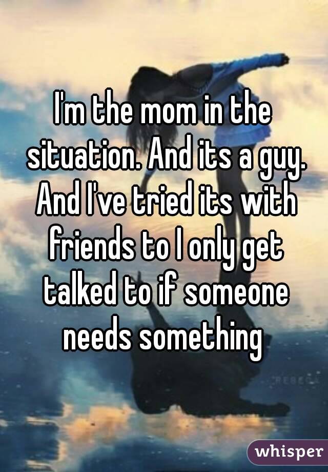 I'm the mom in the situation. And its a guy. And I've tried its with friends to I only get talked to if someone needs something 