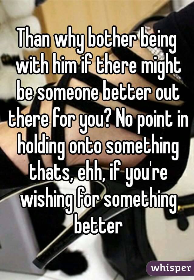 Than why bother being with him if there might be someone better out there for you? No point in holding onto something thats, ehh, if you're wishing for something better