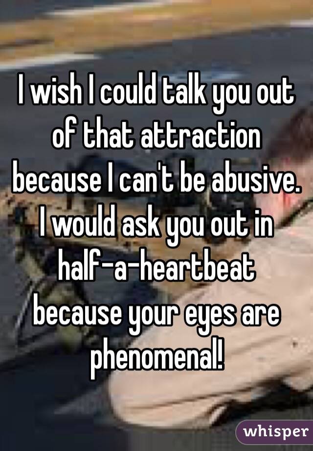 I wish I could talk you out of that attraction because I can't be abusive. 
 I would ask you out in 
half-a-heartbeat 
because your eyes are phenomenal! 