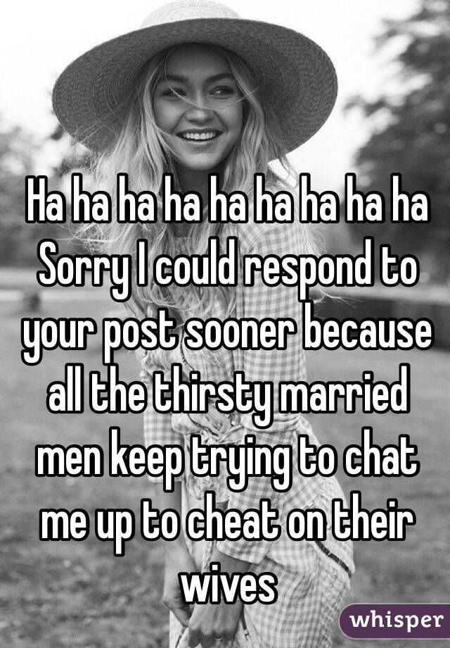 Ha ha ha ha ha ha ha ha ha
Sorry I could respond to your post sooner because all the thirsty married men keep trying to chat me up to cheat on their wives 