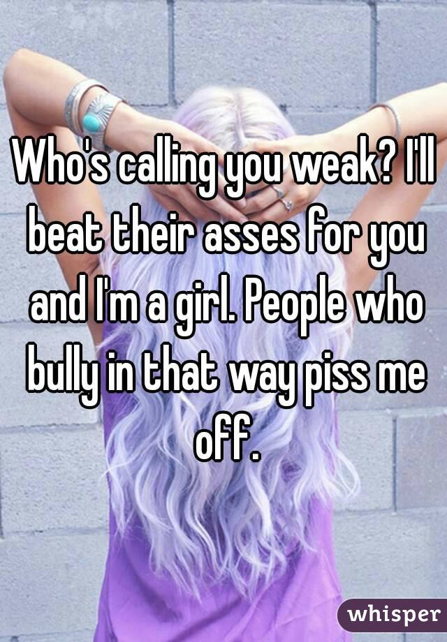 Who's calling you weak? I'll beat their asses for you and I'm a girl. People who bully in that way piss me off.