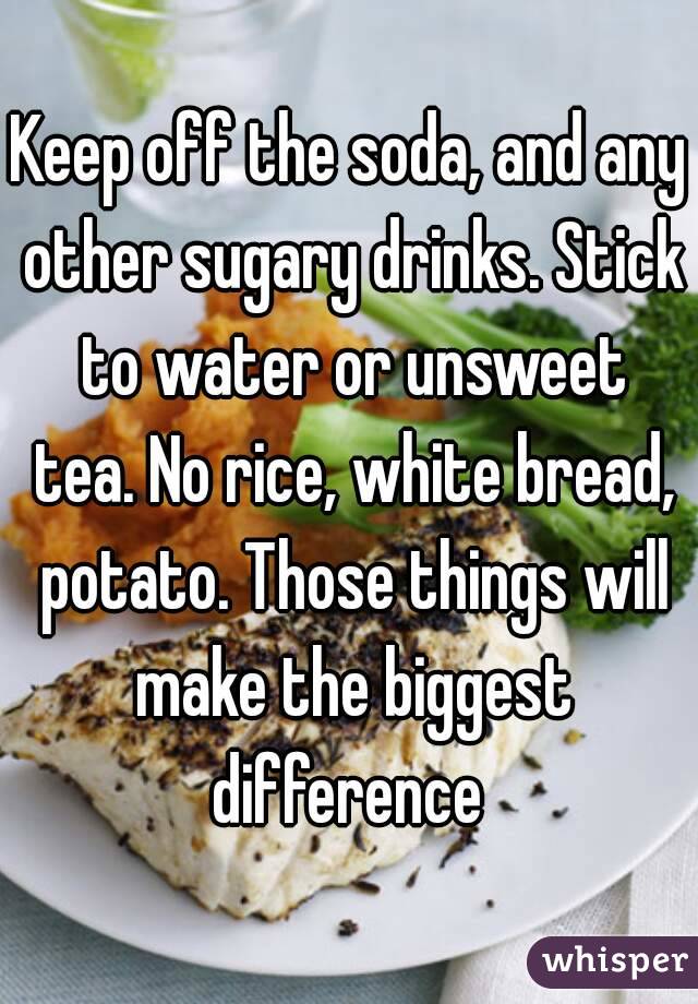 Keep off the soda, and any other sugary drinks. Stick to water or unsweet tea. No rice, white bread, potato. Those things will make the biggest difference 