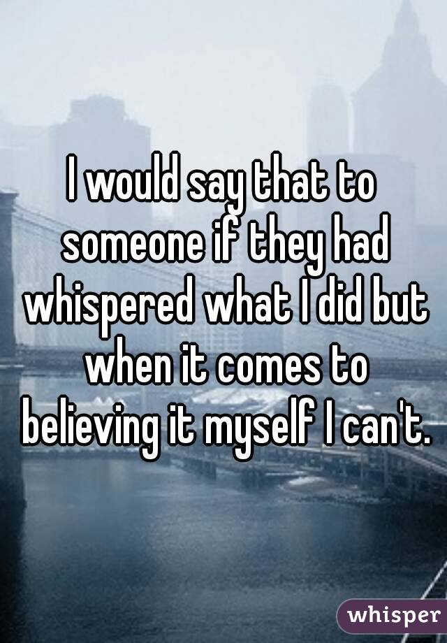 I would say that to someone if they had whispered what I did but when it comes to believing it myself I can't.