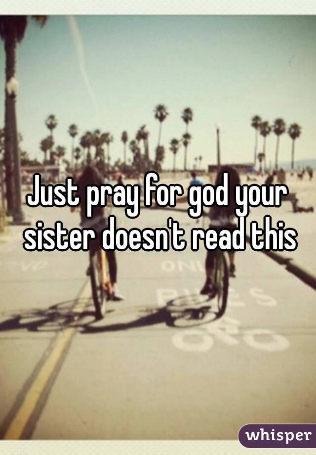 Just pray for god your sister doesn't read this