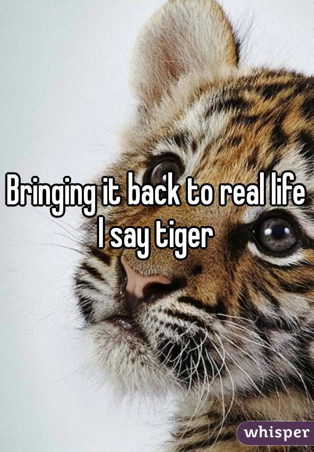 Bringing it back to real life I say tiger 