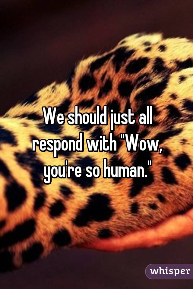 We should just all respond with "Wow, you're so human."