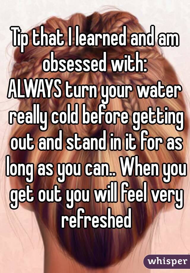 Tip that I learned and am obsessed with: 
ALWAYS turn your water really cold before getting out and stand in it for as long as you can.. When you get out you will feel very refreshed