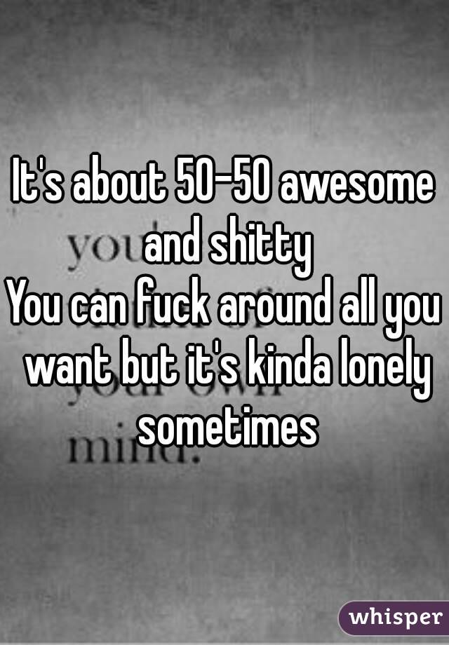 It's about 50-50 awesome and shitty
You can fuck around all you want but it's kinda lonely sometimes
