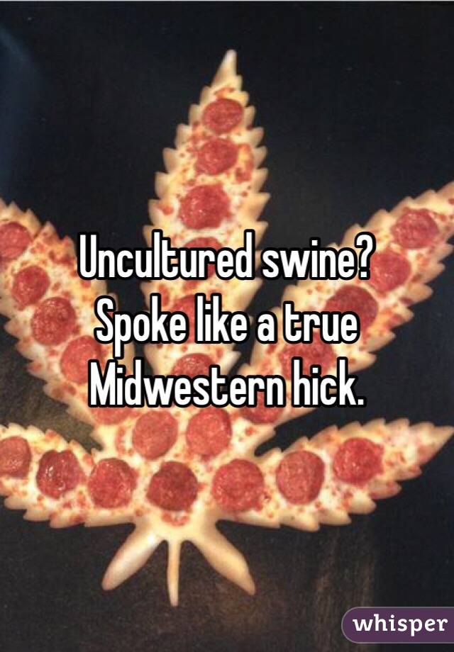 Uncultured swine?
Spoke like a true Midwestern hick.