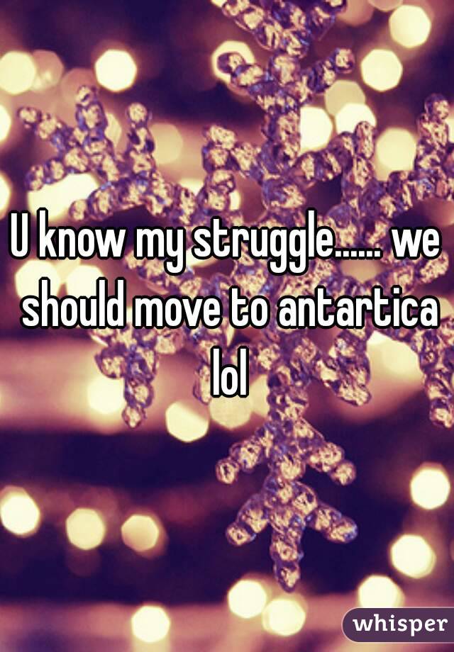 U know my struggle...... we should move to antartica lol