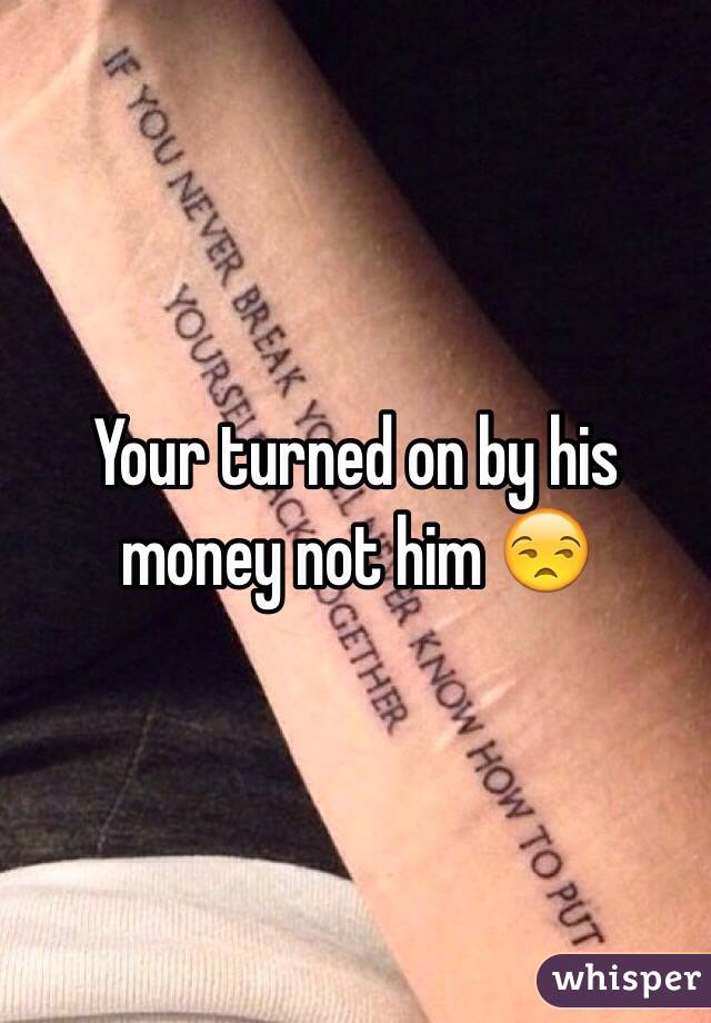 Your turned on by his money not him 😒